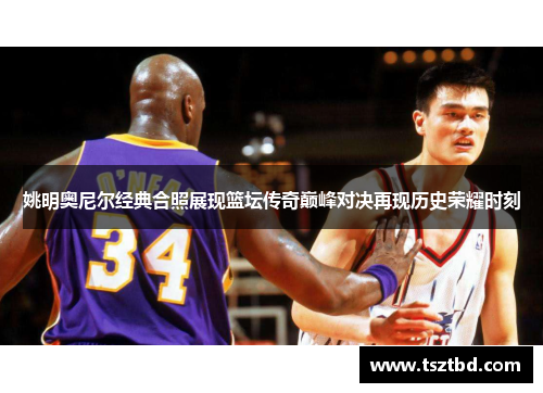 姚明奥尼尔经典合照展现篮坛传奇巅峰对决再现历史荣耀时刻