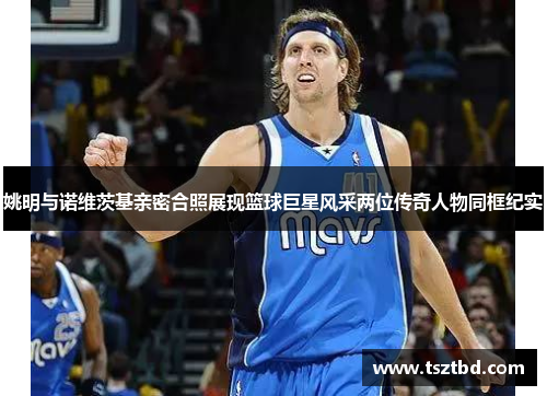 姚明与诺维茨基亲密合照展现篮球巨星风采两位传奇人物同框纪实