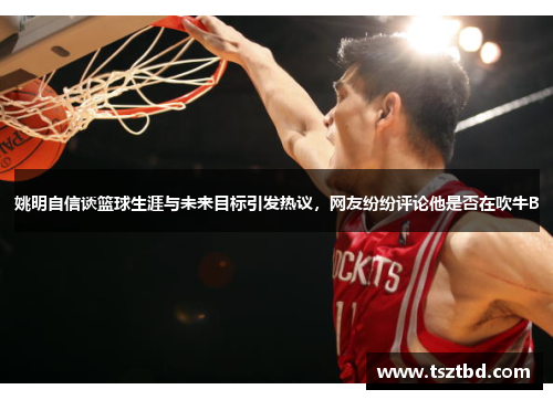 姚明自信谈篮球生涯与未来目标引发热议，网友纷纷评论他是否在吹牛B