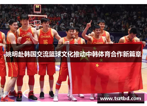 姚明赴韩国交流篮球文化推动中韩体育合作新篇章