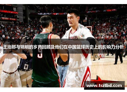 王治郅与姚明的岁月回顾及他们在中国篮球历史上的影响力分析