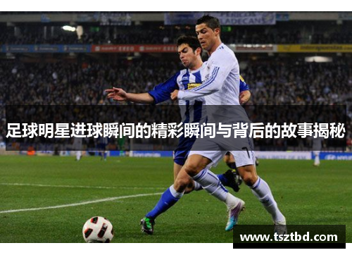 足球明星进球瞬间的精彩瞬间与背后的故事揭秘