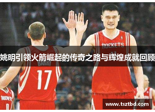 姚明引领火箭崛起的传奇之路与辉煌成就回顾