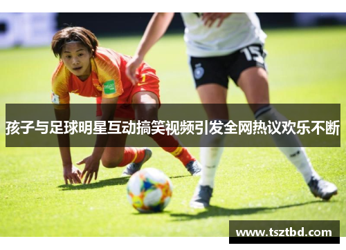 孩子与足球明星互动搞笑视频引发全网热议欢乐不断