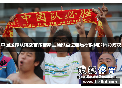 中国足球队挑战吉尔吉斯主场能否逆袭赢得胜利的精彩对决