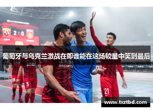 葡萄牙与乌克兰激战在即谁能在这场较量中笑到最后